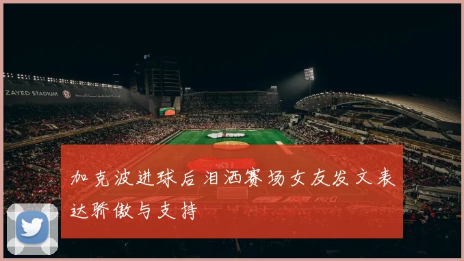 加克波进球后泪洒赛场女友发文表达骄傲与支持