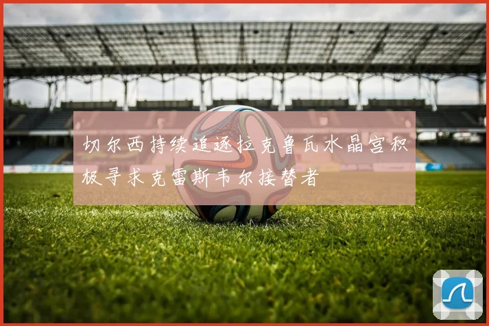 切尔西持续追逐拉克鲁瓦水晶宫积极寻求克雷斯韦尔接替者