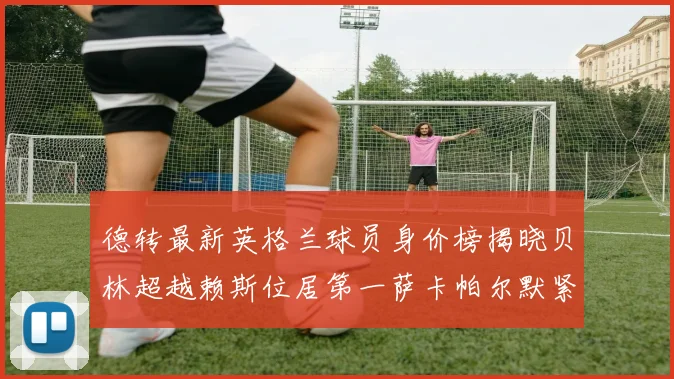 德转最新英格兰球员身价榜揭晓贝林超越赖斯位居第一萨卡帕尔默紧随其后
