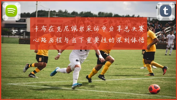 卡布在克尼佩尔采访中分享总决赛心路历程与当下重要性的深刻体悟