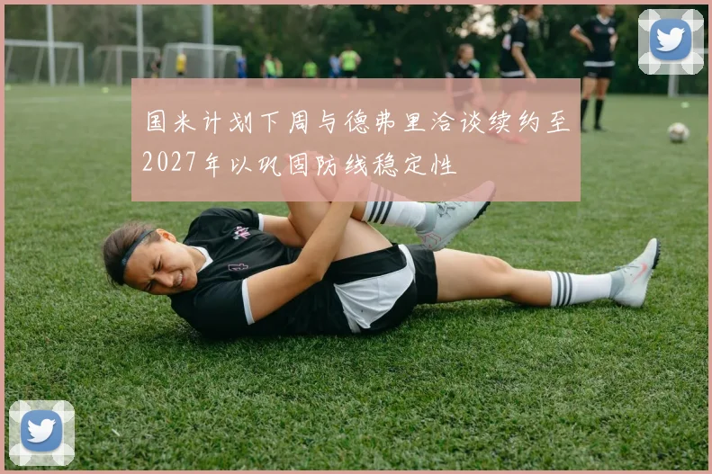 国米计划下周与德弗里洽谈续约至2027年以巩固防线稳定性