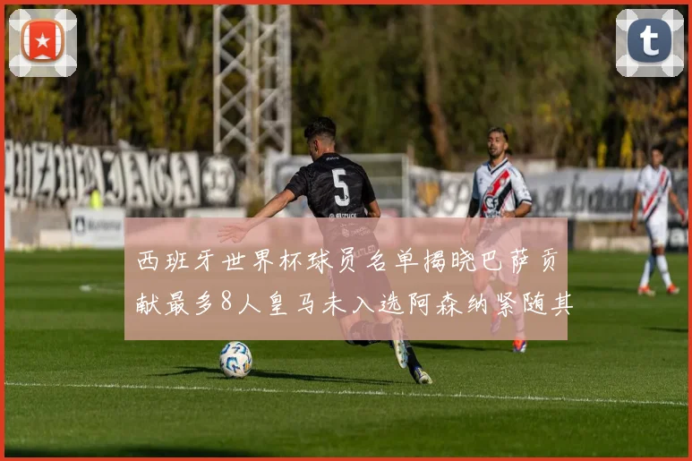 西班牙世界杯球员名单揭晓巴萨贡献最多8人皇马未入选阿森纳紧随其后3人并列第二