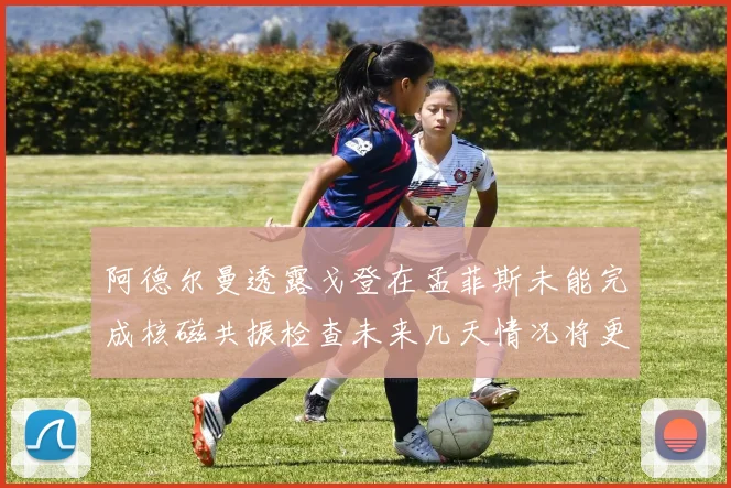 阿德尔曼透露戈登在孟菲斯未能完成核磁共振检查未来几天情况将更清晰