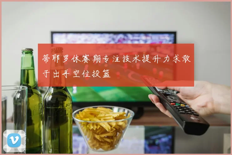 蒂耶罗休赛期专注技术提升力求敢于出手空位投篮
