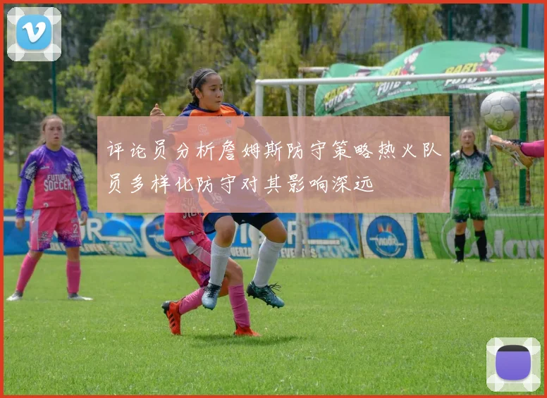 评论员分析詹姆斯防守策略热火队员多样化防守对其影响深远
