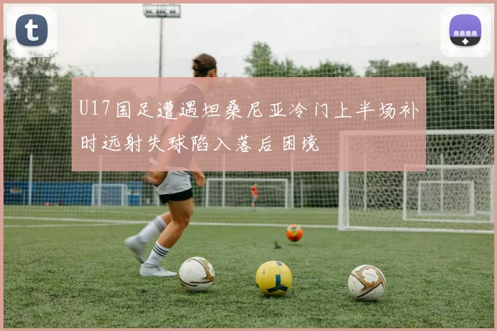U17国足遭遇坦桑尼亚冷门上半场补时远射失球陷入落后困境