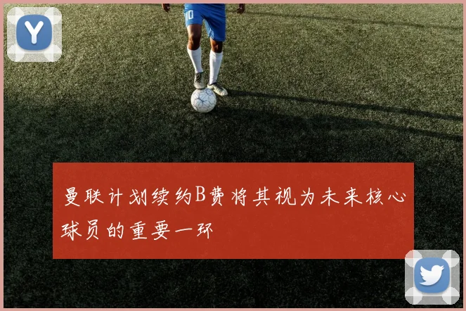 曼联计划续约B费将其视为未来核心球员的重要一环