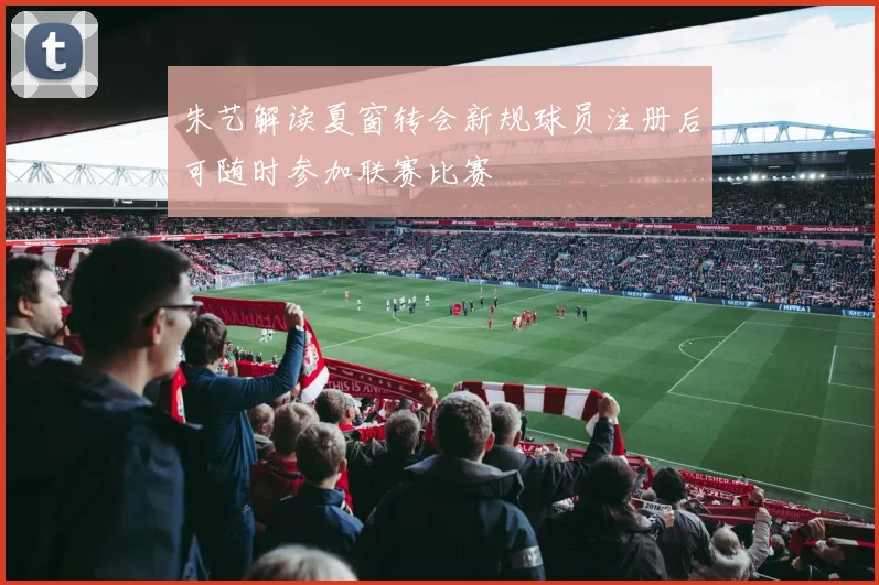 朱艺解读夏窗转会新规球员注册后可随时参加联赛比赛