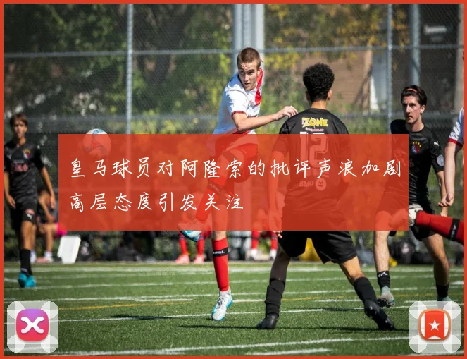 皇马球员对阿隆索的批评声浪加剧高层态度引发关注