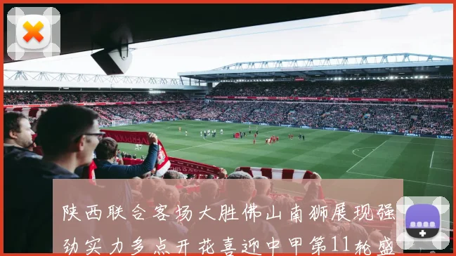 陕西联合客场大胜佛山南狮展现强劲实力多点开花喜迎中甲第11轮盛宴