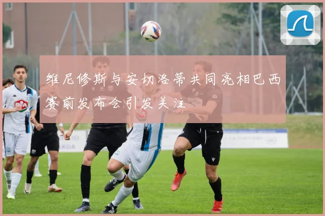 维尼修斯与安切洛蒂共同亮相巴西赛前发布会引发关注