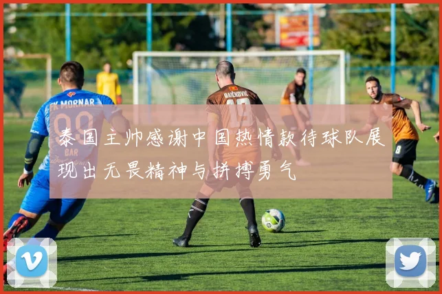 泰国主帅感谢中国热情款待球队展现出无畏精神与拼搏勇气