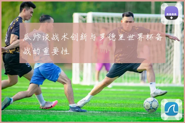 瓜帅谈战术创新与罗德里世界杯备战的重要性