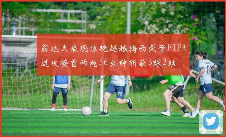翁达夫表现惊艳超越梅西荣登FIFA进攻榜首两轮56分钟斩获3球2助