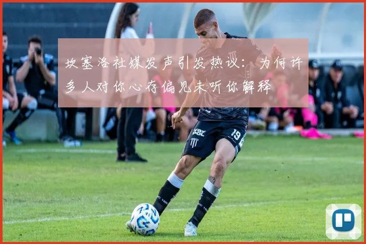 坎塞洛社媒发声引发热议：为何许多人对你心存偏见未听你解释