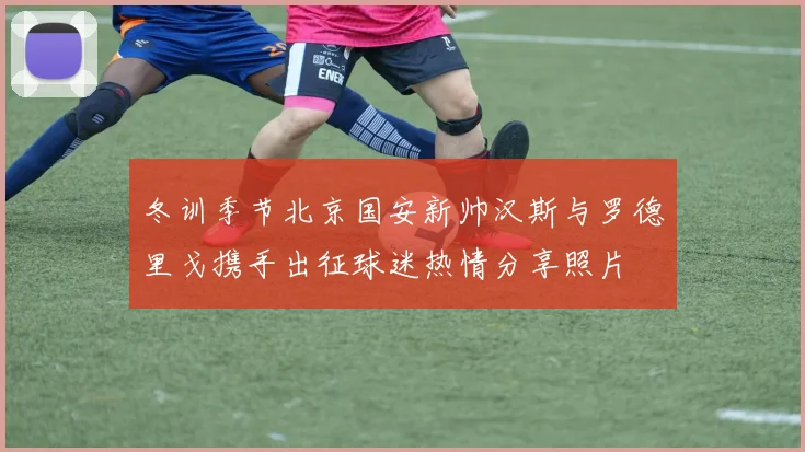 冬训季节北京国安新帅汉斯与罗德里戈携手出征球迷热情分享照片