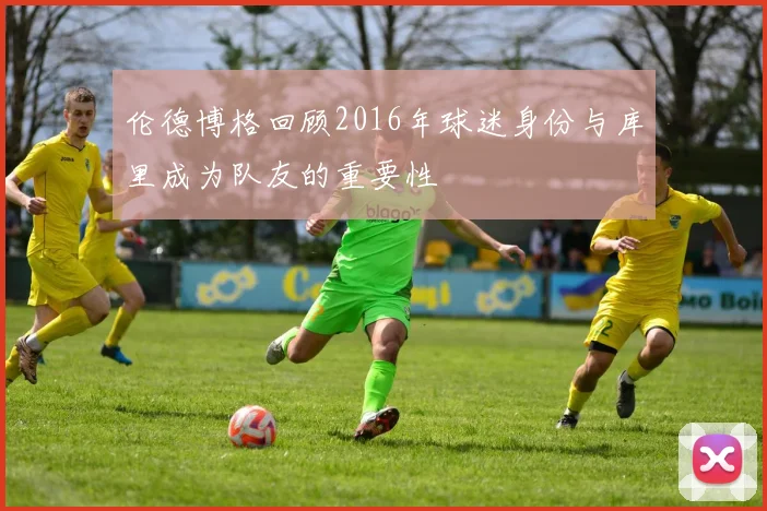 伦德博格回顾2016年球迷身份与库里成为队友的重要性