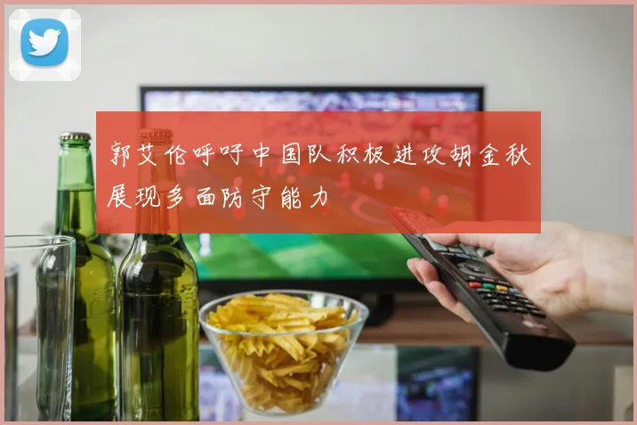 郭艾伦呼吁中国队积极进攻胡金秋展现多面防守能力