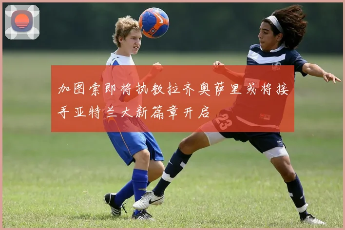 加图索即将执教拉齐奥萨里或将接手亚特兰大新篇章开启
