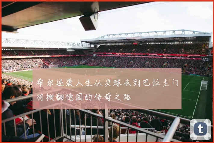 希尔逆袭人生从卖球衣到巴拉圭门将掀翻德国的传奇之路