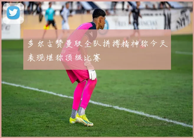多尔古赞曼联全队拼搏精神称今天表现堪称顶级比赛